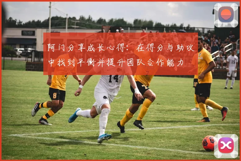 阿门分享成长心得：在得分与助攻中找到平衡并提升团队合作能力