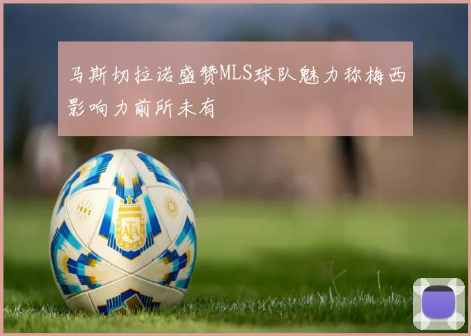 马斯切拉诺盛赞MLS球队魅力称梅西影响力前所未有