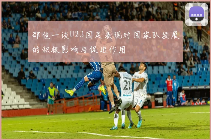 邵佳一谈U23国足表现对国家队发展的积极影响与促进作用
