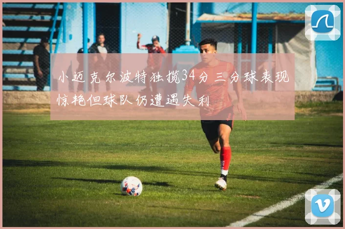 小迈克尔波特独揽34分三分球表现惊艳但球队仍遭遇失利