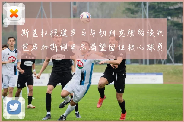 斯基拉报道罗马与切利克续约谈判重启加斯佩里尼渴望留住核心球员