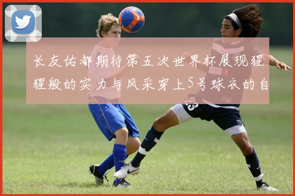 长友佑都期待第五次世界杯展现猩猩般的实力与风采穿上5号球衣的自豪感
