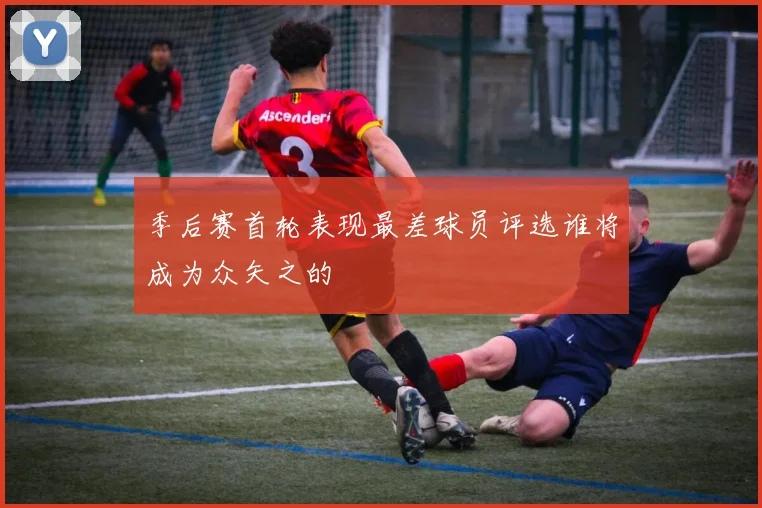季后赛首轮表现最差球员评选谁将成为众矢之的
