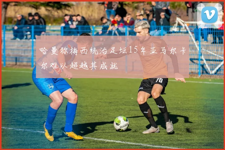 哈曼称梅西统治足坛15年亚马尔卡尔难以超越其成就