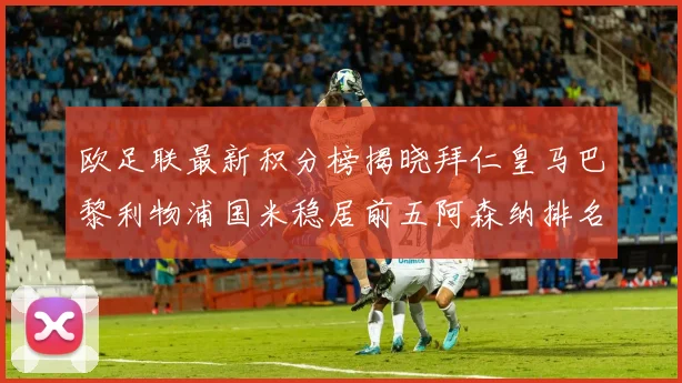 欧足联最新积分榜揭晓拜仁皇马巴黎利物浦国米稳居前五阿森纳排名第七