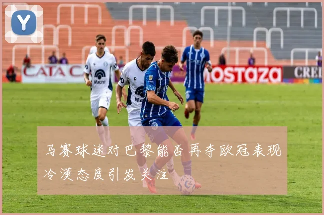 马赛球迷对巴黎能否再夺欧冠表现冷漠态度引发关注