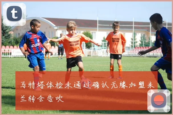 马特塔体检未通过确认无缘加盟米兰转会告吹