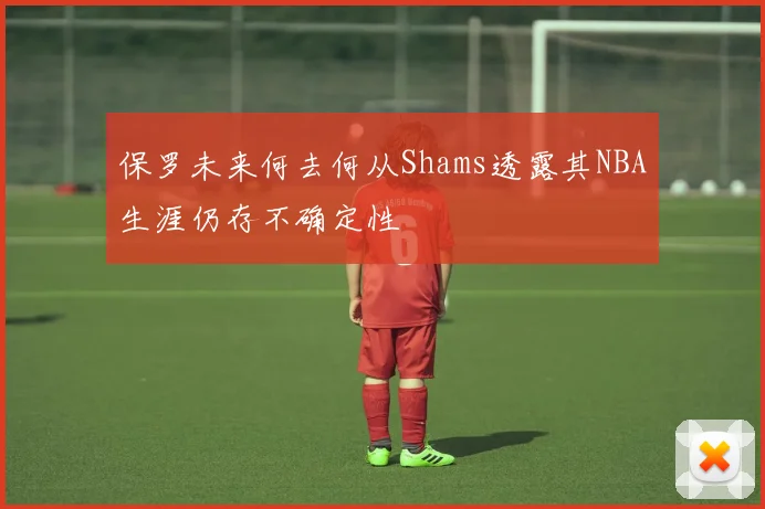 保罗未来何去何从Shams透露其NBA生涯仍存不确定性